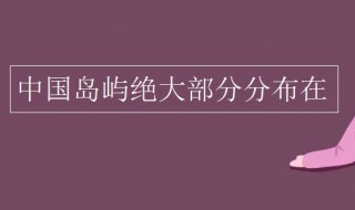 中国岛屿绝大部分分布在 中国岛屿绝大部分分布在哪个地方