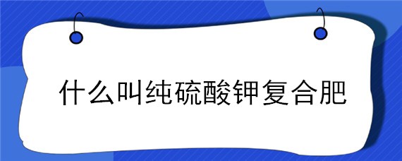 什么叫纯硫酸钾复合肥（纯硫酸钾复合肥和硫酸钾复合肥有什么区别）