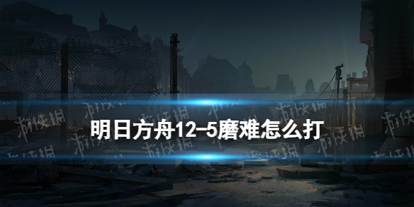 明日方舟12-5磨难险地难度攻略 明日方舟12-5脆钢磨难难度怎么打